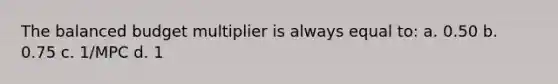 The balanced budget multiplier is always equal to: a. 0.50 b. 0.75 c. 1/MPC d. 1