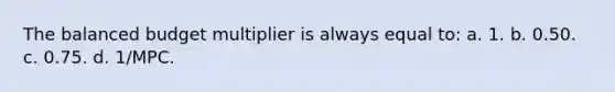 The balanced budget multiplier is always equal to: a. 1. b. 0.50. c. 0.75. d. 1/MPC.