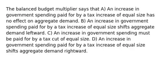 The balanced budget multiplier says that A) An increase in government spending paid for by a tax increase of equal size has no effect on aggregate demand. B) An increase in government spending paid for by a tax increase of equal size shifts aggregate demand leftward. C) An increase in government spending must be paid for by a tax cut of equal size. D) An increase in government spending paid for by a tax increase of equal size shifts aggregate demand rightward.