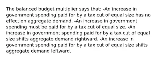 The balanced budget multiplier says that: -An increase in government spending paid for by a tax cut of equal size has no effect on aggregate demand. -An increase in government spending must be paid for by a tax cut of equal size. -An increase in government spending paid for by a tax cut of equal size shifts aggregate demand rightward. -An increase in government spending paid for by a tax cut of equal size shifts aggregate demand leftward.