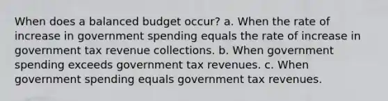 When does a balanced budget occur? a. When the rate of increase in government spending equals the rate of increase in government tax revenue collections. b. When government spending exceeds government tax revenues. c. When government spending equals government tax revenues.