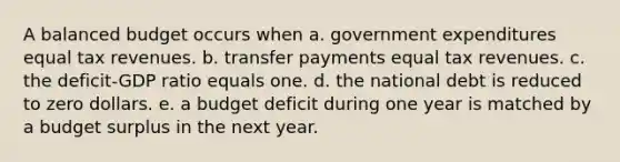 A balanced budget occurs when a. government expenditures equal tax revenues. b. transfer payments equal tax revenues. c. the deficit-GDP ratio equals one. d. the national debt is reduced to zero dollars. e. a budget deficit during one year is matched by a budget surplus in the next year.