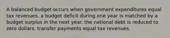 A balanced budget occurs when government expenditures equal tax revenues. a budget deficit during one year is matched by a budget surplus in the next year. the national debt is reduced to zero dollars. transfer payments equal tax revenues.