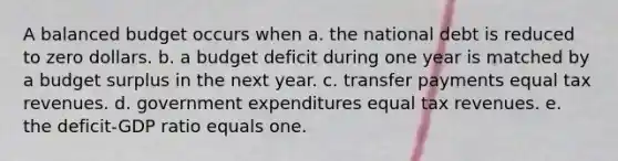 A balanced budget occurs when a. the national debt is reduced to zero dollars. b. a budget deficit during one year is matched by a budget surplus in the next year. c. transfer payments equal tax revenues. d. government expenditures equal tax revenues. e. the deficit-GDP ratio equals one.