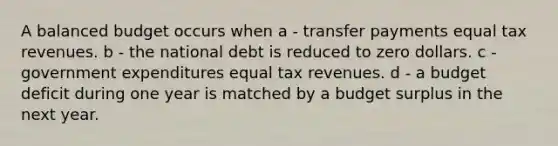 A balanced budget occurs when a - transfer payments equal tax revenues. b - the national debt is reduced to zero dollars. c - government expenditures equal tax revenues. d - a budget deficit during one year is matched by a budget surplus in the next year.