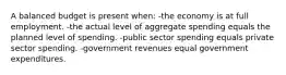 A balanced budget is present when: -the economy is at full employment. -the actual level of aggregate spending equals the planned level of spending. -public sector spending equals private sector spending. -government revenues equal government expenditures.