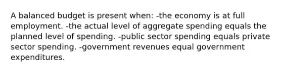 A balanced budget is present when: -the economy is at full employment. -the actual level of aggregate spending equals the planned level of spending. -public sector spending equals private sector spending. -government revenues equal government expenditures.