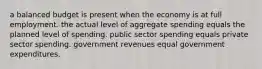 a balanced budget is present when the economy is at full employment. the actual level of aggregate spending equals the planned level of spending. public sector spending equals private sector spending. government revenues equal government expenditures.