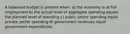 A balanced budget is present when: a) the economy is at full employment b) the actual level of aggregate spending equals the planned level of spending c) public sector spending equal private sector spending d) government revenues equal government expenditures