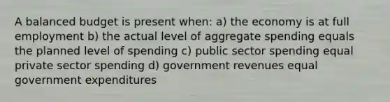 A balanced budget is present when: a) the economy is at full employment b) the actual level of aggregate spending equals the planned level of spending c) public sector spending equal private sector spending d) government revenues equal government expenditures