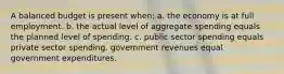 A balanced budget is present when: a. the economy is at full employment. b. the actual level of aggregate spending equals the planned level of spending. c. public sector spending equals private sector spending. govemment revenues equal government expenditures.