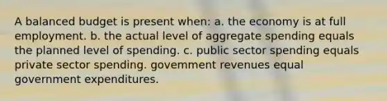 A balanced budget is present when: a. the economy is at full employment. b. the actual level of aggregate spending equals the planned level of spending. c. public sector spending equals private sector spending. govemment revenues equal government expenditures.