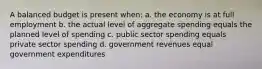 A balanced budget is present when: a. the economy is at full employment b. the actual level of aggregate spending equals the planned level of spending c. public sector spending equals private sector spending d. government revenues equal government expenditures