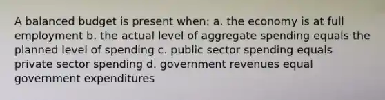 A balanced budget is present when: a. the economy is at full employment b. the actual level of aggregate spending equals the planned level of spending c. public sector spending equals private sector spending d. government revenues equal government expenditures