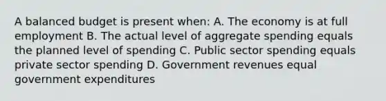 A balanced budget is present when: A. The economy is at full employment B. The actual level of aggregate spending equals the planned level of spending C. Public sector spending equals private sector spending D. Government revenues equal government expenditures