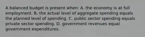 A balanced budget is present when: A. the economy is at full employment. B. the actual level of aggregate spending equals the planned level of spending. C. public sector spending equals private sector spending. D. government revenues equal government expenditures.