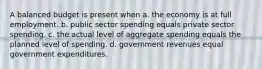 A balanced budget is present when a. the economy is at full employment. b. public sector spending equals private sector spending. c. the actual level of aggregate spending equals the planned level of spending. d. government revenues equal government expenditures.