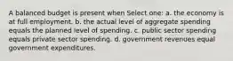 A balanced budget is present when Select one: a. the economy is at full employment. b. the actual level of aggregate spending equals the planned level of spending. c. public sector spending equals private sector spending. d. government revenues equal government expenditures.