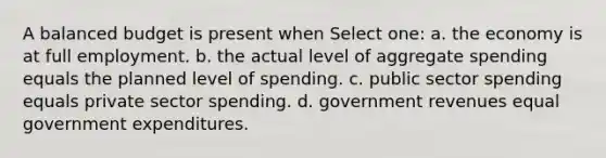 A balanced budget is present when Select one: a. the economy is at full employment. b. the actual level of aggregate spending equals the planned level of spending. c. public sector spending equals private sector spending. d. government revenues equal government expenditures.