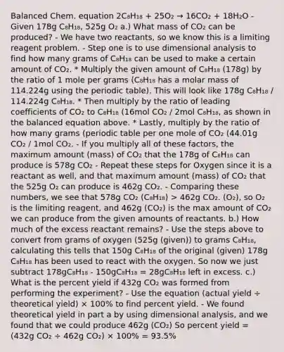 Balanced Chem. equation 2C₈H₁₈ + 25O₂ → 16CO₂ + 18H₂O - Given 178g C₈H₁₈, 525g O₂ a.) What mass of CO₂ can be produced? - We have two reactants, so we know this is a limiting reagent problem. - Step one is to use dimensional analysis to find how many grams of C₈H₁₈ can be used to make a certain amount of CO₂. * Multiply the given amount of C₈H₁₈ (178g) by the ratio of 1 mole per grams (C₈H₁₈ has a molar mass of 114.224g using the periodic table). This will look like 178g C₈H₁₈ / 114.224g C₈H₁₈. * Then multiply by the ratio of leading coefficients of CO₂ to C₈H₁₈ (16mol CO₂ / 2mol C₈H₁₈, as shown in the balanced equation above. * Lastly, multiply by the ratio of how many grams (periodic table per one mole of CO₂ (44.01g CO₂ / 1mol CO₂. - If you multiply all of these factors, the maximum amount (mass) of CO₂ that the 178g of C₈H₁₈ can produce is 578g CO₂ - Repeat these steps for Oxygen since it is a reactant as well, and that maximum amount (mass) of CO₂ that the 525g O₂ can produce is 462g CO₂. - Comparing these numbers, we see that 578g CO₂ (C₈H₁₈) > 462g CO₂. (O₂), so O₂ is the limiting reagent, and 462g (CO₂) is the max amount of CO₂ we can produce from the given amounts of reactants. b.) How much of the excess reactant remains? - Use the steps above to convert from grams of oxygen (525g (given)) to grams C₈H₁₈, calculating this tells that 150g C₈H₁₈ of the original (given) 178g C₈H₁₈ has been used to react with the oxygen. So now we just subtract 178gC₈H₁₈ - 150gC₈H₁₈ = 28gC₈H₁₈ left in excess. c.) What is the percent yield if 432g CO₂ was formed from performing the experiment? - Use the equation (actual yield ÷ theoretical yield) × 100% to find percent yield. - We found theoretical yield in part a by using dimensional analysis, and we found that we could produce 462g (CO₂) So percent yield = (432g CO₂ ÷ 462g CO₂) × 100% = 93.5%