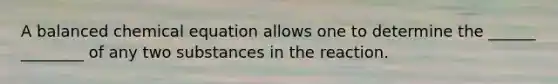 A balanced chemical equation allows one to determine the ______ ________ of any two substances in the reaction.