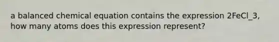 a balanced chemical equation contains the expression 2FeCl_3, how many atoms does this expression represent?