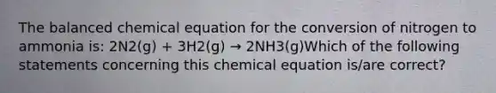 The balanced chemical equation for the conversion of nitrogen to ammonia is: 2N2(g) + 3H2(g) → 2NH3(g)Which of the following statements concerning this chemical equation is/are correct?