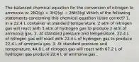 The balanced chemical equation for the conversion of nitrogen to ammonia is: 2N2(g) + 3H2(g) → 2NH3(g) Which of the following statements concerning this chemical equation is/are correct? 1. In a 22.4 L container at standard temperature, 2 atm of nitrogen gas will react with 3 atm of hydrogen gas to produce 2 atm of ammonia gas. 2. At standard pressure and temperature, 22.4 L of nitrogen gas will react with 22.4 L of hydrogen gas to produce 22.4 L of ammonia gas. 3. At standard pressure and temperature, 44.8 L of nitrogen gas will react with 67.2 L of hydrogen gas produce 22.4 L of ammonia gas .