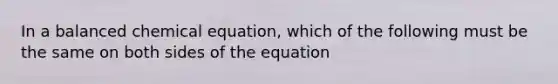 In a balanced chemical equation, which of the following must be the same on both sides of the equation