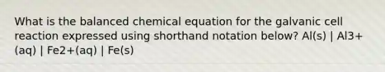 What is the balanced chemical equation for the galvanic cell reaction expressed using shorthand notation below? Al(s) | Al3+(aq) | Fe2+(aq) | Fe(s)