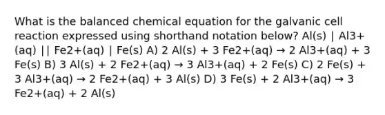 What is the balanced chemical equation for the galvanic cell reaction expressed using shorthand notation below? Al(s) ∣ Al3+(aq) ∣∣ Fe2+(aq) ∣ Fe(s) A) 2 Al(s) + 3 Fe2+(aq) → 2 Al3+(aq) + 3 Fe(s) B) 3 Al(s) + 2 Fe2+(aq) → 3 Al3+(aq) + 2 Fe(s) C) 2 Fe(s) + 3 Al3+(aq) → 2 Fe2+(aq) + 3 Al(s) D) 3 Fe(s) + 2 Al3+(aq) → 3 Fe2+(aq) + 2 Al(s)