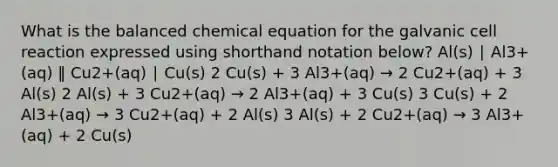 What is the balanced chemical equation for the galvanic cell reaction expressed using shorthand notation below? Al(s) ∣ Al3+(aq) ‖ Cu2+(aq) ∣ Cu(s) 2 Cu(s) + 3 Al3+(aq) → 2 Cu2+(aq) + 3 Al(s) 2 Al(s) + 3 Cu2+(aq) → 2 Al3+(aq) + 3 Cu(s) 3 Cu(s) + 2 Al3+(aq) → 3 Cu2+(aq) + 2 Al(s) 3 Al(s) + 2 Cu2+(aq) → 3 Al3+(aq) + 2 Cu(s)