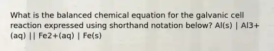 What is the balanced chemical equation for the galvanic cell reaction expressed using shorthand notation below? Al(s) ∣ Al3+(aq) ∣∣ Fe2+(aq) ∣ Fe(s)