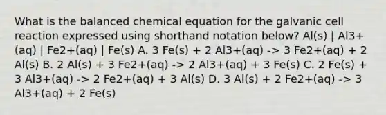 What is the balanced chemical equation for the galvanic cell reaction expressed using shorthand notation below? Al(s) | Al3+(aq) | Fe2+(aq) | Fe(s) A. 3 Fe(s) + 2 Al3+(aq) -> 3 Fe2+(aq) + 2 Al(s) B. 2 Al(s) + 3 Fe2+(aq) -> 2 Al3+(aq) + 3 Fe(s) C. 2 Fe(s) + 3 Al3+(aq) -> 2 Fe2+(aq) + 3 Al(s) D. 3 Al(s) + 2 Fe2+(aq) -> 3 Al3+(aq) + 2 Fe(s)