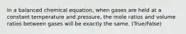 In a balanced chemical equation, when gases are held at a constant temperature and pressure, the mole ratios and volume ratios between gases will be exactly the same. (True/False)