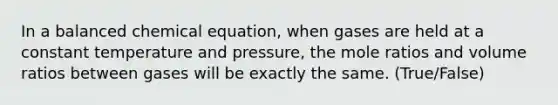 In a balanced chemical equation, when gases are held at a constant temperature and pressure, the mole ratios and volume ratios between gases will be exactly the same. (True/False)