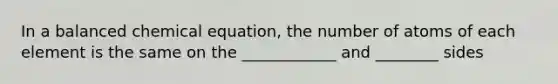 In a balanced chemical equation, the number of atoms of each element is the same on the ____________ and ________ sides