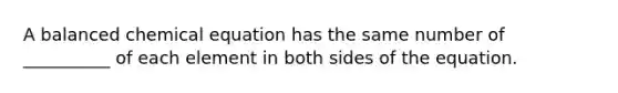 A balanced chemical equation has the same number of __________ of each element in both sides of the equation.