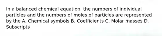 In a balanced chemical equation, the numbers of individual particles and the numbers of moles of particles are represented by the A. Chemical symbols B. Coefficients C. Molar masses D. Subscripts