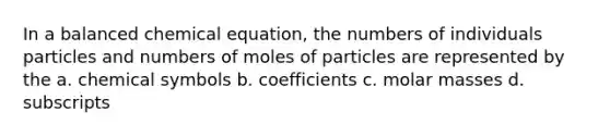 In a balanced chemical equation, the numbers of individuals particles and numbers of moles of particles are represented by the a. chemical symbols b. coefficients c. molar masses d. subscripts