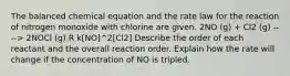 The balanced chemical equation and the rate law for the reaction of nitrogen monoxide with chlorine are given. 2NO (g) + Cl2 (g) ----> 2NOCl (g) R k[NO]^2[Cl2] Describe the order of each reactant and the overall reaction order. Explain how the rate will change if the concentration of NO is tripled.