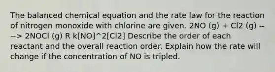 The balanced chemical equation and the rate law for the reaction of nitrogen monoxide with chlorine are given. 2NO (g) + Cl2 (g) ----> 2NOCl (g) R k[NO]^2[Cl2] Describe the order of each reactant and the overall reaction order. Explain how the rate will change if the concentration of NO is tripled.