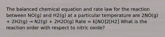 The balanced chemical equation and rate law for the reaction between NO(g) and H2(g) at a particular temperature are 2NO(g) + 2H2(g) → N2(g) + 2H2O(g) Rate = k[NO]2[H2] What is the reaction order with respect to nitric oxide?