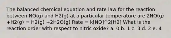 The balanced chemical equation and rate law for the reaction between NO(g) and H2(g) at a particular temperature are 2NO(g) +H2(g) = H2(g) +2H2O(g) Rate = k[NO]^2[H2] What is the reaction order with respect to nitric oxide? a. 0 b. 1 c. 3 d. 2 e. 4