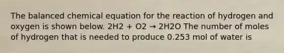 The balanced chemical equation for the reaction of hydrogen and oxygen is shown below. 2H2 + O2 → 2H2O The number of moles of hydrogen that is needed to produce 0.253 mol of water is