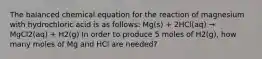 The balanced chemical equation for the reaction of magnesium with hydrochloric acid is as follows: Mg(s) + 2HCl(aq) → MgCl2(aq) + H2(g) In order to produce 5 moles of H2(g), how many moles of Mg and HCl are needed?