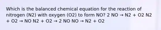 Which is the balanced chemical equation for the reaction of nitrogen (N2) with oxygen (O2) to form NO? 2 NO → N2 + O2 N2 + O2 → NO N2 + O2 → 2 NO NO → N2 + O2