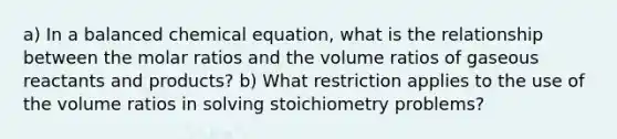 a) In a balanced chemical equation, what is the relationship between the molar ratios and the volume ratios of gaseous reactants and products? b) What restriction applies to the use of the volume ratios in solving stoichiometry problems?