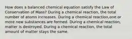 How does a balanced chemical equation satisfy the Law of Conservation of Mass? During a chemical reaction, the total number of atoms increases. During a chemical reaction,one or more new substances are formed. During a chemical reaction, matter is destroyed. During a chemical reaction, the total amount of matter stays the same.