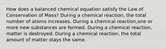 How does a balanced chemical equation satisfy the Law of Conservation of Mass? During a chemical reaction, the total number of atoms increases. During a chemical reaction,one or more new substances are formed. During a chemical reaction, matter is destroyed. During a chemical reaction, the total amount of matter stays the same.